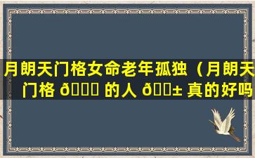 月朗天门格女命老年孤独（月朗天门格 🐈 的人 🐱 真的好吗）